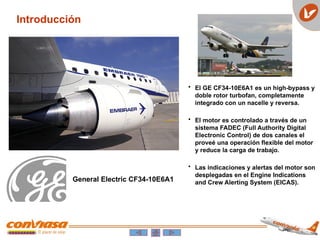 Introducción
• El GE CF34-10E6A1 es un high-bypass y
doble rotor turbofan, completamente
integrado con un nacelle y reversa.
• El motor es controlado a través de un
sistema FADEC (Full Authority Digital
Electronic Control) de dos canales el
proveé una operación flexible del motor
y reduce la carga de trabajo.
• Las indicaciones y alertas del motor son
desplegadas en el Engine Indications
and Crew Alerting System (EICAS).
General Electric CF34-10E6A1
 