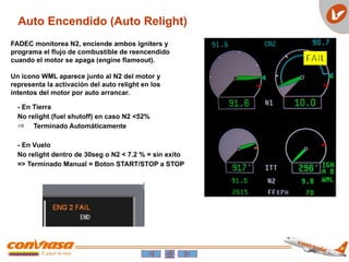Auto Encendido (Auto Relight)
FADEC monitorea N2, enciende ambos igniters y
programa el flujo de combustible de reencendido
cuando el motor se apaga (engine flameout).
Un icono WML aparece junto al N2 del motor y
representa la activación del auto relight en los
intentos del motor por auto arrancar.
- En Tierra
No relight (fuel shutoff) en caso N2 <52%
Þ Terminado Automáticamente
- En Vuelo
No relight dentro de 30seg o N2 < 7.2 % = sin exito
=> Terminado Manual = Boton START/STOP a STOP
 