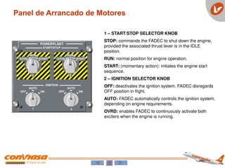 1 – START/STOP SELECTOR KNOB
STOP: commands the FADEC to shut down the engine,
provided the associated thrust lever is in the IDLE
position.
RUN: normal position for engine operation.
START: (momentary action): initiates the engine start
sequence.
2 – IGNITION SELECTOR KNOB
OFF: deactivates the ignition system. FADEC disregards
OFF position in flight.
AUTO: FADEC automatically controls the ignition system,
depending on engine requirements.
OVRD: enables FADEC to continuously activate both
exciters when the engine is running.
Panel de Arrancado de Motores
 