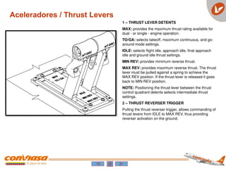 1 – THRUST LEVER DETENTS
MAX: provides the maximum thrust rating available for
dual - or single - engine operation.
TO/GA: selects takeoff, maximum continuous, and go-
around mode settings.
IDLE: selects flight idle, approach idle, final approach
idle and ground idle thrust settings.
MIN REV: provides minimum reverse thrust.
MAX REV: provides maximum reverse thrust. The thrust
lever must be pulled against a spring to achieve the
MAX REV position. If the thrust lever is released it goes
back to MIN REV position.
NOTE: Positioning the thrust lever between the thrust
control quadrant detents selects intermediate thrust
settings.
2 – THRUST REVERSER TRIGGER
Pulling the thrust reverser trigger, allows commanding of
thrust levers from IDLE to MAX REV, thus providing
reverser activation on the ground.
Aceleradores / Thrust Levers
 