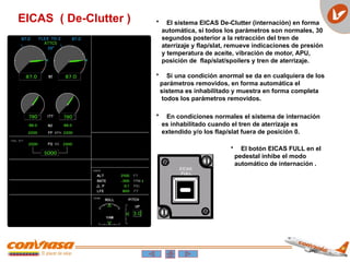 EICAS ( De-Clutter ) • El sistema EICAS De-Clutter (internación) en forma
automática, si todos los parámetros son normales, 30
segundos posterior a la retracción del tren de
aterrizaje y flap/slat, remueve indicaciones de presión
y temperatura de aceite, vibración de motor, APU,
posición de flap/slat/spoilers y tren de aterrizaje.
• Si una condición anormal se da en cualquiera de los
parámetros removidos, en forma automática el
sistema es inhabilitado y muestra en forma completa
todos los parámetros removidos.
• El botón EICAS FULL en el
pedestal inhibe el modo
automático de internación .
• En condiciones normales el sistema de internación
es inhabilitado cuando el tren de aterrizaje es
extendido y/o los flap/slat fuera de posición 0.
 