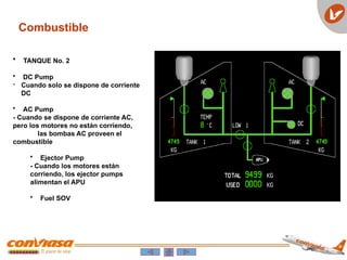 Combustible
• TANQUE No. 2
• DC Pump
- Cuando solo se dispone de corriente
DC
• AC Pump
- Cuando se dispone de corriente AC,
pero los motores no están corriendo,
las bombas AC proveen el
combustible
• Ejector Pump
- Cuando los motores están
corriendo, los ejector pumps
alimentan el APU
• Fuel SOV
 