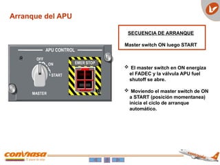Arranque del APU
SECUENCIA DE ARRANQUE
Master switch ON luego START
 El master switch en ON energiza
el FADEC y la válvula APU fuel
shutoff se abre.
 Moviendo el master switch de ON
a START (posición momentanea)
inicia el ciclo de arranque
automático.
 