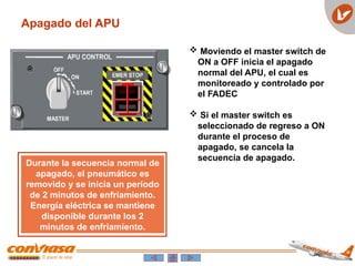 Apagado del APU
 Moviendo el master switch de
ON a OFF inicia el apagado
normal del APU, el cual es
monitoreado y controlado por
el FADEC
 Si el master switch es
seleccionado de regreso a ON
durante el proceso de
apagado, se cancela la
secuencia de apagado.
Durante la secuencia normal de
apagado, el pneumático es
removido y se inicia un período
de 2 minutos de enfriamiento.
Energía eléctrica se mantiene
disponible durante los 2
minutos de enfriamiento.
 