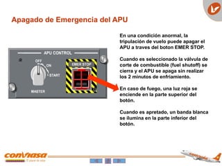 Apagado de Emergencia del APU
En una condición anormal, la
tripulación de vuelo puede apagar el
APU a traves del boton EMER STOP.
Cuando es seleccionado la válvula de
corte de combustible (fuel shutoff) se
cierra y el APU se apaga sin realizar
los 2 minutos de enfriamiento.
En caso de fuego, una luz roja se
enciende en la parte superior del
botón.
Cuando es apretado, un banda blanca
se ilumina en la parte inferior del
botón.
 