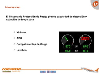Introducción
 Motores
 APU
 Compatimientos de Carga
 Lavabos
El Sistema de Protección de Fuego provee capacidad de detección y
extinción de fuego para :
 