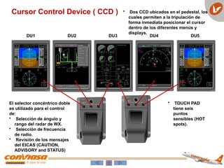 Cursor Control Device ( CCD ) • Dos CCD ubicados en el pedestal, los
cuales permiten a la tripulación de
forma inmediata posicionar el cursor
dentro de los diferentes menús y
displays.
El selector concéntrico doble
es utilizado para el control
de:
• Selección de ángulo y
rango del radar de WX.
• Selección de frecuencia
de radio.
• Revisión de los mensajes
del EICAS (CAUTION,
ADVISORY and STATUS)
• TOUCH PAD
tiene seis
puntos
sensibles (HOT
spots).
DU1 DU2 DU3 DU4 DU5
 