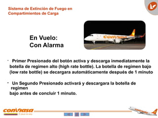 - Primer Presionado del botón activa y descarga inmediatamente la
botella de regimen alto (high rate bottle). La botella de regimen bajo
(low rate bottle) se decargara automáticamente después de 1 minuto
- Un Segundo Presionado activará y descargara la botella de
regimen
bajo antes de concluir 1 minuto.
Sistema de Extinción de Fuego en
Compartimientos de Carga
En Vuelo:
Con Alarma
 