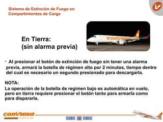 Sistema de Extinción de Fuego en
Compartimientos de Carga
En Tierra:
(sin alarma previa)
- Al presionar el botón de extinción de fuego sin tener una alarma
previa, armará la botella de régimen alto por 2 minutos, tiempo dentro
del cual es necesario un segundo presionado para descargarla.
NOTA:
La operación de la botella de regimen bajo es automática en vuelo,
pero en tierra requiere presionar el botón tanto para armarla como
para dispararla.
 