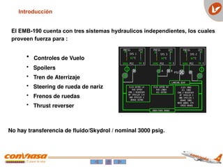 El EMB-190 cuenta con tres sistemas hydraulicos independientes, los cuales
proveen fuerza para :
• Controles de Vuelo
• Spoilers
• Tren de Aterrizaje
• Steering de rueda de nariz
• Frenos de ruedas
• Thrust reverser
No hay transferencia de fluido/Skydrol / nominal 3000 psig.
Introducción
 