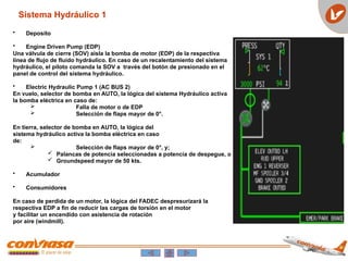 • Deposito
• Engine Driven Pump (EDP)
Una válvula de cierre (SOV) aisla la bomba de motor (EDP) de la respectiva
línea de flujo de fluido hydráulico. En caso de un recalentamiento del sistema
hydráulico, el piloto comanda la SOV a través del botón de presionado en el
panel de control del sistema hydráulico.
• Electric Hydraulic Pump 1 (AC BUS 2)
En vuelo, selector de bomba en AUTO, la lógica del sistema Hydráulico activa
la bomba eléctrica en caso de:
 Falla de motor o de EDP
 Selección de flaps mayor de 0°.
En tierra, selector de bomba en AUTO, la lógica del
sistema hydráulico activa la bomba eléctrica en caso
de:
 Selección de flaps mayor de 0°, y;
 Palancas de potencia seleccionadas a potencia de despegue, o
 Groundspeed mayor de 50 kts.
• Acumulador
• Consumidores
En caso de perdida de un motor, la lógica del FADEC despresurizará la
respectiva EDP a fin de reducir las cargas de torsión en el motor
y facilitar un encendido con asistencia de rotación
por aire (windmill).
Sistema Hydráulico 1
 