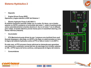 • Deposito
• Engine Driven Pump (EDP)
Operacion y logica identica a EDP del Sistema 1
• Electric Hydraulic Pump 2 (AC BUS 1)
El sistema hydráulico permite rodaje con un motor. En tierra, con el botón
selector en AUTO y posterior al encendido del motor 1, soltar el parking brake
activa automáticamente la bomba electrica 2. Aun si el motor 1 es el utilizado
para rodaje, la bomba eléctrica provee fuerza para el nosewheel steering y los
frenos internos (inboard).
• Acumulador
• PTU Mechanical pump driven by sys 1 pressure ans hyd.fluid from sys2
Durante despegue y aterrizaje, en AUTO y los flaps no seleccionados en cero,
la lógica del sistema hydraulico activa el PTU si falla el motor 2 o la EDP 2.
En este caso, el PTU proveera fuerza adicional en demanda para garantizar
una retracción y extensión normal del tren de aterrizaje.Con el botón selector
en ON, el PTU opera de forma continua, sobrepasando la lógica del sistema.
• Consumidores
Sistema Hydráulico 2
 