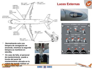 Luces Externas
• Normalmente solo una
lámpara de navegación se
enciende, mientras la segunda
lámpara se mantiene en
standby.
• En caso de falla, el personal
de mantenimiento puede a
través del panel de
mantenimiento ubicado en la
cabina de mando realizar un
intercambio manual.
 