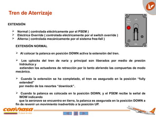 Tren de Aterrizaje
EXTENSIÓN
 Normal ( controlada eléctricamente por el PSEM )
 Eléctrica Override ( controlada eléctricamente por el switch override )
 Alterna ( controlada mecánicamente por el sistema free-fall )
EXTENSIÓN NORMAL
 Al colocar la palanca en posición DOWN activa la extensión del tren.
 Los uplocks del tren de nariz y principal son liberados por medio de presión
hidráulica y
extienden los actuadores de retracción por lo tanto abriendo las compuertas de modo
mecánico.
 Cuando la extensión se ha completado, el tren es asegurado en la posición “fully
extended”
por medio de los resortes “downlock”.
 Cuando la palanca es colocada en la posición DOWN, y el PSEM recibe la señal de
WOW indicando
que la aeronave se encuentra en tierra, la palanca es asegurada en la posición DOWN a
fin de revenir un movimiento inadvertido a la posición UP.
 