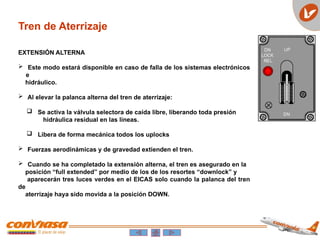 Tren de Aterrizaje
EXTENSIÓN ALTERNA
 Este modo estará disponible en caso de falla de los sistemas electrónicos
e
hidráulico.
 Al elevar la palanca alterna del tren de aterrizaje:
 Se activa la válvula selectora de caída libre, liberando toda presión
hidráulica residual en las líneas.
 Libera de forma mecánica todos los uplocks
 Fuerzas aerodinámicas y de gravedad extienden el tren.
 Cuando se ha completado la extensión alterna, el tren es asegurado en la
posición “full extended” por medio de los de los resortes “downlock” y
aparecerán tres luces verdes en el EICAS solo cuando la palanca del tren
de
aterrizaje haya sido movida a la posición DOWN.
 