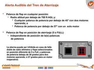 • Palanca de flap en cualquier posición
– Radio altitud por debajo de 700 ft AGL y:
• Cualquier palanca de potencia por debajo de 45° con dos motores
operando, o
• Palanca de potencia por debajo de 57° con un solo motor
• Palanca de flap en posición de aterrizaje (5 o FULL)
– Independiente de posición de la(s) palancas
de potencia
La alarma puede ser inhibida en caso de falla
doble de radio altímetro y flaps seleccionados
en posición diferente de 5 o Full, y palancas
de potencia debajo de 38 grados para dos
motores operando, o 57 grados para un motor
inoperativo.
Alerta Audible del Tren de Aterrizaje
 
