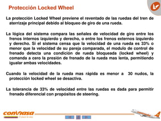 Protección Locked Wheel
La protección Locked Wheel previene el reventado de las ruedas del tren de
aterrizaje principal debido al bloqueo de giro de una rueda.
La lógica del sistema compara las señales de velocidad de giro entre los
frenos internos izquierdo y derecho, o entre los frenos externos izquierdo
y derecho. Si el sistema censa que la velocidad de una rueda es 33% o
menor que la velocidad de su pareja comparada, el modulo de control de
frenado detecta una condición de rueda bloqueada (locked wheel) y
comanda a cero la presión de frenado de la rueda mas lenta, permitiendo
igualar ambas velocidades.
Cuando la velocidad de la rueda mas rápida es menor a 30 nudos, la
protección locked wheel se desactiva.
La tolerancia de 33% de velocidad entre las ruedas es dada para permitir
frenado diferencial con propósitos de steering.
 