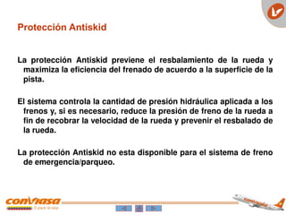 Protección Antiskid
La protección Antiskid previene el resbalamiento de la rueda y
maximiza la eficiencia del frenado de acuerdo a la superficie de la
pista.
El sistema controla la cantidad de presión hidráulica aplicada a los
frenos y, si es necesario, reduce la presión de freno de la rueda a
fin de recobrar la velocidad de la rueda y prevenir el resbalado de
la rueda.
La protección Antiskid no esta disponible para el sistema de freno
de emergencia/parqueo.
 