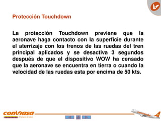 La protección Touchdown previene que la
aeronave haga contacto con la superficie durante
el aterrizaje con los frenos de las ruedas del tren
principal aplicados y se desactiva 3 segundos
después de que el dispositivo WOW ha censado
que la aeronave se encuentra en tierra o cuando la
velocidad de las ruedas esta por encima de 50 kts.
Protección Touchdown
 