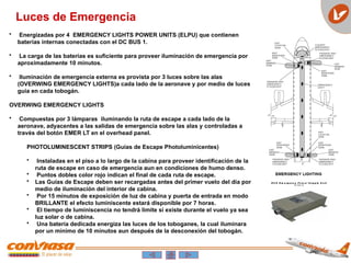 E C O E m e r g e n c y P o w e r S u p p l y U n i t
P N 3 4 0 0 - 2 2
• Energizadas por 4 EMERGENCY LIGHTS POWER UNITS (ELPU) que contienen
baterías internas conectadas con el DC BUS 1.
• La carga de las baterías es suficiente para proveer iluminación de emergencia por
aproximadamente 10 minutos.
• Iluminación de emergencia externa es provista por 3 luces sobre las alas
(OVERWING EMERGENCY LIGHTS)a cada lado de la aeronave y por medio de luces
guia en cada tobogán.
OVERWING EMERGENCY LIGHTS
• Compuestas por 3 lámparas iluminando la ruta de escape a cada lado de la
aeronave, adyacentes a las salidas de emergencia sobre las alas y controladas a
través del botón EMER LT en el overhead panel.
PHOTOLUMINESCENT STRIPS (Guías de Escape Photoluminicentes)
• Instaladas en el piso a lo largo de la cabina para proveer identificación de la
ruta de escape en caso de emergencia aun en condiciones de humo denso.
• Puntos dobles color rojo indican el final de cada ruta de escape.
• Las Guías de Escape deben ser recargadas antes del primer vuelo del día por
medio de iluminación del interior de cabina.
• Por 15 minutos de exposición de luz de cabina y puerta de entrada en modo
BRILLANTE el efecto luminiscente estará disponible por 7 horas.
• El tiempo de luminiscencia no tendrá limite si existe durante el vuelo ya sea
luz solar o de cabina.
• Una batería dedicada energiza las luces de los toboganes, la cual iluminara
por un mínimo de 10 minutos aun después de la desconexión del tobogán.
Luces de Emergencia
 
