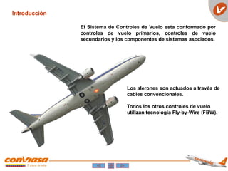 Introducción
El Sistema de Controles de Vuelo esta conformado por
controles de vuelo primarios, controles de vuelo
secundarios y los componentes de sistemas asociados.
Los alerones son actuados a través de
cables convencionales.
Todos los otros controles de vuelo
utilizan tecnología Fly-by-Wire (FBW).
 