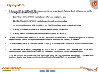 • El Sistema FBW del EMBRAER 190 esta compuesto por un set de seis Actuator Control Electronics (ACEs) y
cuatro Flight Control Modules (FCMs):
– Dos Primary-ACEs (P-ACE) instalados en el forward electronics bay.
– DOS Slat/Flap ACEs (SF-ACE) instalados en el middle electronics bay.
– Un Horizontal Stabilizer ACE (HS-ACE) y Un P-ACE instalados en el aft electronics bay.
– FCM 1 y 2 están localizados en el Modular Avionics Units # 1 (MAU 1).
– FCM 3 y 4 están localizados en el Modular Avionics Unit # 3 (MAU 3).
• Las tres unidades P-ACE conectan la columna de control directamente a la respectiva superficie de control
proporcionando control análogo directo del actuador de superficie del rudder y el elevador .
• Las dos unidades SF-ACE controlan los slat y flaps, y la unidad HS-ACE controla el estabilizador horizontal.
• Las unidades FCM están conectadas al P-ACE vía el Controller Area Network Bus (CAN BUS),
proporcionando inputs digitales al P-ACE, los cuales son combinados con los inputs del piloto.
• Esto es utilizado para acrecentar los inputs del piloto para las diferentes velocidades, y provee otras
funciones de alto nivel tales como limitación del Angle-of-attack (AOA) a la unidades P-ACE.
Fly-by-Wire
 