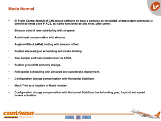 • El Flight Control Module (FCM) provee software en base a cambios de velocidad (airspeed gain schedules) y
control de limite a los P-ACE, así como funciones de alto nivel, tales como :
- Elevator control laws scheduling with airspeed.
- Auto-thrust compensation with elevator.
- Angle-of-Attack (AOA) limiting with elevator offset.
- Rudder airspeed gain scheduling and stroke limiting.
- Yaw damper and turn coordination via AFCS.
- Rudder ground/lift authority change.
- Roll spoiler scheduling with airspeed and speedbrake deployment.
- Configuration change compensation with Horizontal Stabilizer.
- Mach Trim as a function of Mach number.
- Configuration change compensation with Horizontal Stabilizer due to landing gear, flap/slat and speed
brakes actuation.
Modo Normal
 