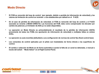 Modo Directo
• El FCM es removido del loop de control (por ejemplo, debido a perdida de información de velocidad) y los
valores de limitación de control se revierten a los establecidos por default en el P-ACE.
 En el caso de pérdida de información de velocidad, el FCM es removido del loop de control y el P-ACE
asociado se revierte a MODO DIRECTO. Las funciones del FCM, tales como compensador de elevador por
cambio de potencia y el limitador de AOA ya no están disponibles.
• La operación en Modo Directo es primordialmente el resultado de la pérdida de información (DATA)
proveniente de todos los FCMs (no aportación de información de velocidad) o múltiples fallas en ambos
ACEs.
 La operación es auto-revertida (defaulted) a una configuración de normas de control fijo (fixed control laws)
 Los comandos de control aplicados por el piloto son trasladados de forma directa a las superficies de
control.
 El cambio o selección de Modo es de forma automática cuando la falla de un canal es detectada, o manual a
través del switch “Mode Select” en el Flight Control Panel.
 