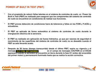 POWER UP BUILT IN TEST (PBIT)
• Con el propósito de reducir fallas latentes en el sistema de controles de vuelo, un Power Up
Built in Test (PBIT) es realizado para asegurar que los componentes del sistema de controles
de vuelo se encuentran en condiciones de realizar sus funciones.
• El PBIT provee detección de condiciones fuera de tolerancia y fallas en los FCM’s, P-ACEs y
actuadores.
• El PBIT es aplicado de forma automática al sistema de controles de vuelo durante la
energización eléctrica de la aeronave.
• El PBIT es realizado sin aplicación de fuerza hidráulica, ya que por razones de seguridad el
movimiento de las superficies del sistema de controles de vuelo no es deseable cuando el
PBIT se esta llevando acabo.
• Después de 50 horas (tiempo transcurrido) desde el último PBIT, expira su vigencia y el
mensaje en el campo de mensajes CAUTION en el EICAS
aparecerá cuando la aeronave se encuentre en tierra durante la fase K1 (antes del encendido
del primer motor) y permanecerá iluminado hasta que se realice la acción correctiva.
FLT CTRL BIT EXPIRED
 