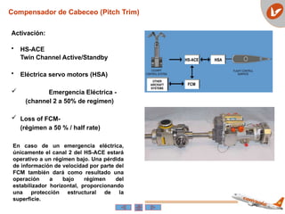 Compensador de Cabeceo (Pitch Trim)
Activación:
• HS-ACE
Twin Channel Active/Standby
• Eléctrica servo motors (HSA)
 Emergencia Eléctrica -
(channel 2 a 50% de regimen)
 Loss of FCM-
(régimen a 50 % / half rate)
En caso de un emergencia eléctrica,
únicamente el canal 2 del HS-ACE estará
operativo a un régimen bajo. Una pérdida
de información de velocidad por parte del
FCM también dará como resultado una
operación a bajo régimen del
estabilizador horizontal, proporcionando
una protección estructural de la
superficie.
 