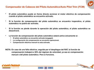 Compensador de Cabeceo del Piloto Automático/Auto Pilot Trim (FCM)
• El piloto automático puede en forma directa accionar el motor eléctrico de compensación
cuando el piloto automático se encuentra activado.
• Si la función de compensación del piloto automático se encuentra inoperativa, el piloto
automático no podrá ser activado.
• Si la función se pierde durante la operación del piloto automático, el piloto automático se
desactivará.
• La función de compensación del piloto automático estará activa únicamente si:
 El piloto automático se encuentra activado (engaged).
 La configuración de compensación se encuentra operacional.
 Compensación eléctrica manual no esta activada.
NOTA: En caso de una falla eléctrica, seguida por el despliegue del RAT, la función de
compensación trabajará a 50% del régimen de velocidad, ya sea en compensación
manual o del piloto automático. Pero si funciona.
 