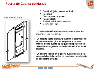 Puerta de Cabina de Mando
Reinforced door
• Door lock (electro-mechanical)
• Peephole
• Decompression panel
• Passive lock
• Ballistic + intrusion resistant
• Door open logic
• Un selenoide eléctricamente accionado cierra el
seguro electromecánico.
• Un resorte libera el seguro cuando el selenoide no
se encuentra energizado, asegurando de esta
manera que la puerta no se quede en posición de
cerrado con seguro en caso de falla eléctrica en el
sistema.
• Un seguro pasivo en la puerta evita que esta sea
empujada hacia la cabina de pasajeros cuando esta
se encuentra cerrada.
 