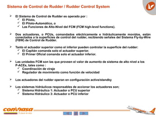 Sistema de Control de Rudder / Rudder Control System
 El Sistema de Control de Rudder es operado por :
 El Piloto,
 El Piloto-Automático, o
 Las Funciones de Alto-Nivel del FCM (FCM high-level functions).
 Dos actuadores, o PCUs, comandados eléctricamente e hidráulicamente movidos, están
conectados a la superficies de control del rudder, recibiendo señales del Sistema Fly-by-Wire
(FBW) de Control de Rudder.
 Tanto el actuador superior como el inferior pueden controlar la superficie del rudder:
 El Capitán comanda solo el actuador superior.
 El Primer Oficial comanda solo el actuador inferior.
 Las unidades FCM son las que proveen el valor de aumento de sistema de alto nivel a los
P-ACEs, tales como :
 Coordinación de viraje
 Regulador de movimiento como función de velocidad
 Los actuadores del rudder operan en configuración active/standby
 Los sistemas hidráulicos responsables de accionar los actuadores son;
 Sistema Hidráulico 1: Actuador o PCU superior
 Sistema Hidráulico 3: Actuador o PCU inferior
 