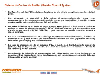 Sistema de Control de Rudder / Rudder Control System
 En Modo Normal, los FCMs adicionan funciones de alto nivel a las aplicaciones de pedal del
piloto.
 Con incremento de velocidad, el FCM reduce el desplazamiento del rudder como
compensación al incremento de efectividad del rudder por la velocidad, y también proveer
una protección estructural de la superficie del rudder.
 Un botón dedicado en el panel de Flight Control Mode provee la capacidad al piloto de
realizar un reset del sistema de rudder a MODO NORMAL en caso que el sistema se haya
transferido por default a MODO DIRECTO, o para transferir de manera manual el sistema a
MODO DIRECTO.
 En caso de un atascamiento en el ensamblaje de pedales de rudder del Capitán, el rudder se
mantiene activo y será actuado por medio de funciones de alto nivel (high-level functions)
tales como yaw damping and turn coordination.
 En caso de atascamiento de un actuador PCU, el rudder será hidráulicamente asegurado
(entrampado) en la presente posición. El control de la aeronave será realizado a través de
los alerones y los roll spoilers.
 La activación de la función de compensador del rudder (rudder trim ) esta limitada a tres
segundos. Si es necesario un mayor desplazamiento del compensador, el comando debe ser
interrumpido y vuelto a aplicar.
 