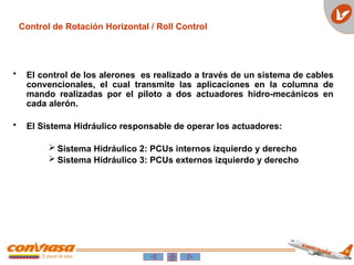 Control de Rotación Horizontal / Roll Control
• El control de los alerones es realizado a través de un sistema de cables
convencionales, el cual transmite las aplicaciones en la columna de
mando realizadas por el piloto a dos actuadores hidro-mecánicos en
cada alerón.
• El Sistema Hidráulico responsable de operar los actuadores:
 Sistema Hidráulico 2: PCUs internos izquierdo y derecho
 Sistema Hidráulico 3: PCUs externos izquierdo y derecho
 