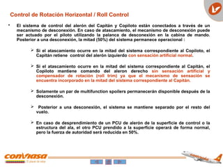 • El sistema de control del alerón del Capitán y Copiloto están conectados a través de un
mecanismo de desconexión. En caso de atascamiento, el mecanismo de desconexión puede
ser actuado por el piloto utilizando la palanca de desconexión en la cabina de mando.
Posterior a una desconexión, la mitad (50%) del sistema permanece operacional :
 Si el atascamiento ocurre en la mitad del sistema correspondiente al Copiloto, el
Capitán retiene control del alerón izquierdo con sensación artificial normal.
 Si el atascamiento ocurre en la mitad del sistema correspondiente al Capitán, el
Copiloto mantiene comando del aleron derecho sin sensación artificial y
compensador de rotación (roll trim) ya que el mecanismo de sensación se
encuentra incorporado en la mitad del sistema correspondiente al Capitán.
 Solamente un par de multifunction spoilers permanecerán disponible después de la
desconexión.
 Posterior a una desconexión, el sistema se mantiene separado por el resto del
vuelo.
 En caso de desprendimiento de un PCU de alerón de la superficie de control o la
estructura del ala, el otro PCU prendido a la superficie operará de forma normal,
pero la fuerza de autoridad será reducida en 50%.
Control de Rotación Horizontal / Roll Control
 