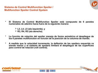 Sistema de Control Multifunction Spoiler /
Multifunction Spoiler Control System
• El Sistema de Control Multifunction Spoiler está compuesto de 6 paneles
numerados de adentro hacia fuera de la siguiente manera:
 L3, L4, L5 (ala izquierda), y
 R3, R4, R5 (ala derecha).
• La función de rotación del spoiler maneja de forma asimétrica el despliegue de
los 6 paneles multifunction en función de la posición de la columna de mando.
• A medida que la velocidad incrementa, la deflexión de los spoilers requerida va
siendo menor y el sistema de spoilers limitará el despliegue de las superficies
para control de rotación (roll control).
 