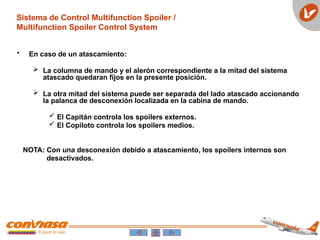 • En caso de un atascamiento:
 La columna de mando y el alerón correspondiente a la mitad del sistema
atascado quedaran fijos en la presente posición.
 La otra mitad del sistema puede ser separada del lado atascado accionando
la palanca de desconexión localizada en la cabina de mando.
 El Capitán controla los spoilers externos.
 El Copiloto controla los spoilers medios.
NOTA: Con una desconexión debido a atascamiento, los spoilers internos son
desactivados.
Sistema de Control Multifunction Spoiler /
Multifunction Spoiler Control System
 