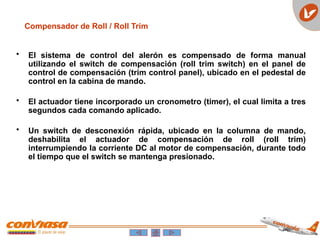 Compensador de Roll / Roll Trim
• El sistema de control del alerón es compensado de forma manual
utilizando el switch de compensación (roll trim switch) en el panel de
control de compensación (trim control panel), ubicado en el pedestal de
control en la cabina de mando.
• El actuador tiene incorporado un cronometro (timer), el cual limita a tres
segundos cada comando aplicado.
• Un switch de desconexión rápida, ubicado en la columna de mando,
deshabilita el actuador de compensación de roll (roll trim)
interrumpiendo la corriente DC al motor de compensación, durante todo
el tiempo que el switch se mantenga presionado.
 