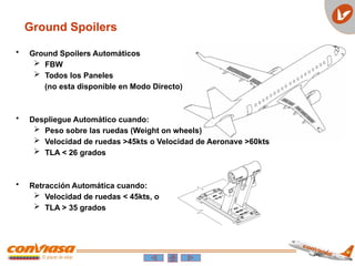 • Ground Spoilers Automáticos
 FBW
 Todos los Paneles
(no esta disponible en Modo Directo)
• Despliegue Automático cuando:
 Peso sobre las ruedas (Weight on wheels)
 Velocidad de ruedas >45kts o Velocidad de Aeronave >60kts
 TLA < 26 grados
• Retracción Automática cuando:
 Velocidad de ruedas < 45kts, o
 TLA > 35 grados
Ground Spoilers
 