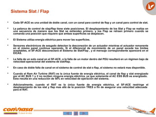• Cada SF-ACE es una unidad de doble canal, con un canal para control de flap y un canal para control de slat.
• La palanca de control de slap/flap tiene siete posiciones. El desplazamiento de los Slat y Flap se realiza en
una secuencia de manera que los Slat se extienden primero, y los Flap se retraen primero cuando se
comanda una posición que requiere que ambas superficies se desplacen.
• El Sistema utiliza energía eléctrica para mover las superficies.
• Sensores electrónicos de sesgado detectan la desconexión de un actuador mientras el actuador remanente
en el mismo panel continua operando. Si el diferencial de movimiento de un panel excede los limites
aceptables, el SF-ACE desconectará el Sistema de Slat/Flap , y el mensaje correspondiente aparecerá en el
EICAS.
• La falla de un solo canal en el SF-ACE, o la falla de un motor dentro del PDU resultará en un régimen bajo de
velocidad operacional del sistema de slat/flap.
• En caso de doble falla de canal en el sistema de control de slat o flap, el sistema no estará mas disponible.
• Cuando el Ram Air Turbine (RAT) es la única fuente de energía eléctrica, el canal de flap y slat energizado
por el AC BUS 1 y 2 no reciben ninguna energía eléctrica, ya que solamente el AC ESS BUS es energizado.
Esto resulta en una reducción de 50% en velocidad de operación del sistema.
• Adicionalmente, cuando el RAT es la única fuente de energía eléctrica, el SF-ACE restringe el
desplazamiento de los slat y flap mas allá de la posición TRES a fin de asegurar una velocidad adecuada
para el RAT.
Sistema Slat / Flap
 