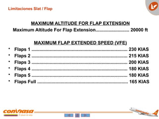 Limitaciones Slat / Flap
MAXIMUM ALTITUDE FOR FLAP EXTENSION
Maximum Altitude For Flap Extension.......................... 20000 ft
MAXIMUM FLAP EXTENDED SPEED (VFE)
• Flaps 1 .......................................................................... 230 KIAS
• Flaps 2 .......................................................................... 215 KIAS
• Flaps 3 .......................................................................... 200 KIAS
• Flaps 4 .......................................................................... 180 KIAS
• Flaps 5 .......................................................................... 180 KIAS
• Flaps Full ...................................................................... 165 KIAS
 