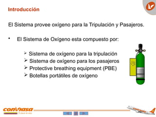 El Sistema provee oxígeno para la Tripulación y Pasajeros.
• El Sistema de Oxígeno esta compuesto por:
 Sistema de oxígeno para la tripulación
 Sistema de oxígeno para los pasajeros
 Protective breathing equipment (PBE)
 Botellas portátiles de oxígeno
Introducción
 