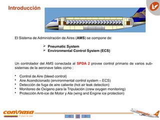 Introducción
El Sistema de Administración de Aires (AMS) se compone de:
 Pneumatic System
 Environmental Control System (ECS)
Un controlador del AMS conectada al SPDA 2 provee control primario de varios sub-
sistemas de la aeronave tales como :
• Control de Aire (bleed control)
• Aire Acondicionado (environmental control system – ECS)
• Detección de fuga de aire caliente (hot air leak detection)
• Monitoreo de Oxígeno para la Tripulación (crew oxygen monitoring)
• Protección Anti-ice de Motor y Ala (wing and Engine ice protection)
 