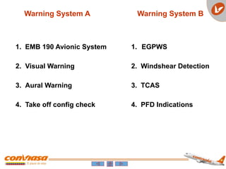 1. EMB 190 Avionic System
2. Visual Warning
3. Aural Warning
4. Take off config check
1. EGPWS
2. Windshear Detection
3. TCAS
4. PFD Indications
Warning System A Warning System B
 