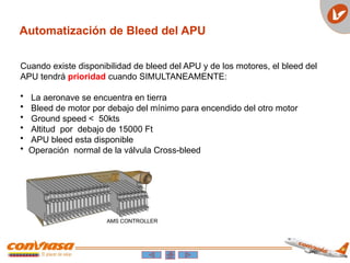 Automatización de Bleed del APU
Cuando existe disponibilidad de bleed del APU y de los motores, el bleed del
APU tendrá prioridad cuando SIMULTANEAMENTE:
• La aeronave se encuentra en tierra
• Bleed de motor por debajo del mínimo para encendido del otro motor
• Ground speed < 50kts
• Altitud por debajo de 15000 Ft
• APU bleed esta disponible
• Operación normal de la válvula Cross-bleed
 