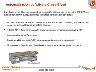 Automatización de Válvula Cross-Bleed
La válvula cross bleed es comandada a posición abierta cuando el boton XBLEED es
apretado (AUTO) y cualquiera de las siguientes condiciones sean dadas:
• Un lado del sistema provee presión en el ducto (manifold pressure) y no existe una
fuente que provea bleed air en el lado opuesto.
• El botón APU Bleed es presionado hacia afuera para arranque primario de motor.
• Arranque de motor #2 en vuelo
• Bleed del APU apagado (OFF) para arranque de motor #1 start en vuelo.
• No se detecta fuga de aire (bleed leak), a menos se este arrancando un motor.
 