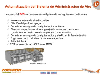 Automatización del Sistema de Administración de Aire
Los pack del ECS se cerraran en cualquiera de las siguientes condiciones:
 No existe fuente de aire disponible
 El botón del pack en apagado
 Durante el arranque de cualquier motor en tierra
 El motor respectivo (onside engine) esta arrancando en vuelo
y el motor opuesto no esta en proceso de arrancado
 Durante el arranque de cualquier motor y el APU es la fuente de aire
 Fuga en el ducto del sistema de aire respectivo
 Falla del Pack
ECS es seleccionado OFF en el MCDU
 