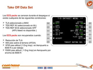 Take Off Data Set
Los ECS packs se cerraran durante el despegue si
existe cualquiera de las siguientes condiciones:
 TLA seleccionado a MAX
 TDS REF A/I seleccionado en ALL
 TDS REF ECS seleccionado OFF
(APU bleed no disponible )
Los ECS packs son recuperados cuando:
 Reducción de TLA
 500 pies sobre el terreno (ATOA)
 9700 pies altitud (1 Eng Inop) en Aeropuerto a
8000 ft o por debajo
 15000 pies altitud ( 1 Eng Inop) en Aeropuerto por
encima de 8000 ft
 