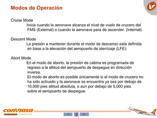 Cruise Mode
Inicia cuando la aeronave alcanza el nivel de vuelo de crucero del
FMS (External) o cuando la aeronave para de ascender. (Internal).
Descent Mode
La presión a mantener durante el modo de descenso esta definida
en base a la elevación del aeropuerto de aterrizaje (LFE):
Abort Mode
En el modo de aborto, la presión de cabina es programada de
regreso a la altitud del aeropuerto de despegue en dirección
inversa.
El modo de aborto es posible únicamente si el modo de crucero no
ha sido activado y la aeronave se encuentra ya sea por debajo de
10,000 pies altitud absoluta, o aun por debajo de 5,000 pies
sobre el aeropuerto de despegue.
Modos de Operación
 
